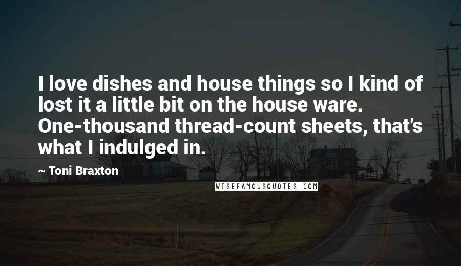 Toni Braxton Quotes: I love dishes and house things so I kind of lost it a little bit on the house ware. One-thousand thread-count sheets, that's what I indulged in.