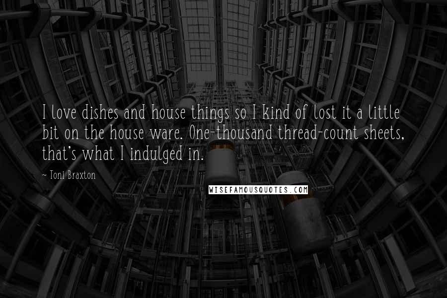 Toni Braxton Quotes: I love dishes and house things so I kind of lost it a little bit on the house ware. One-thousand thread-count sheets, that's what I indulged in.