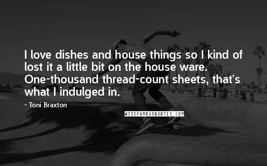 Toni Braxton Quotes: I love dishes and house things so I kind of lost it a little bit on the house ware. One-thousand thread-count sheets, that's what I indulged in.