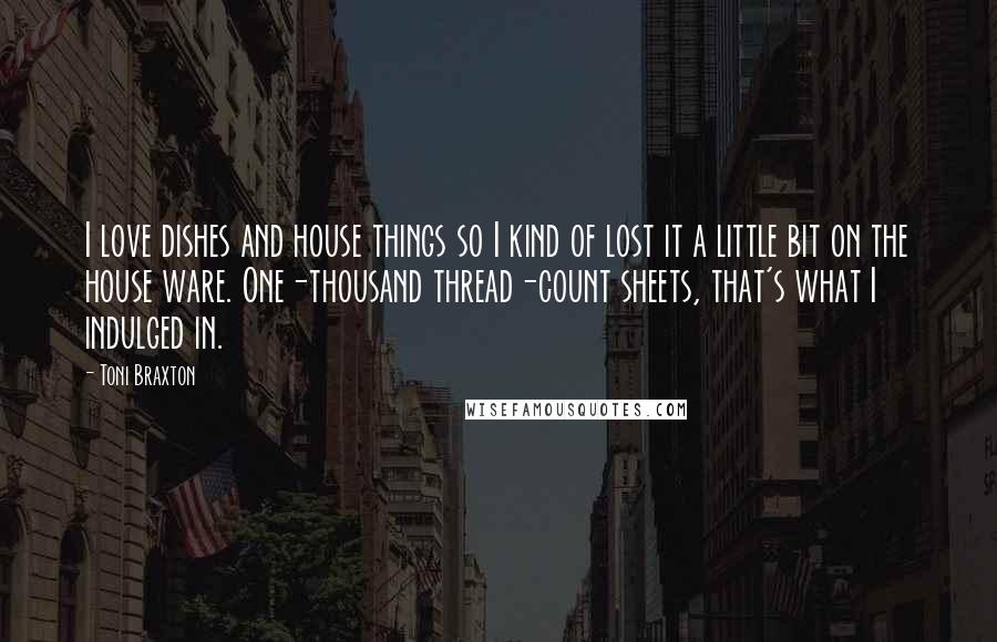 Toni Braxton Quotes: I love dishes and house things so I kind of lost it a little bit on the house ware. One-thousand thread-count sheets, that's what I indulged in.