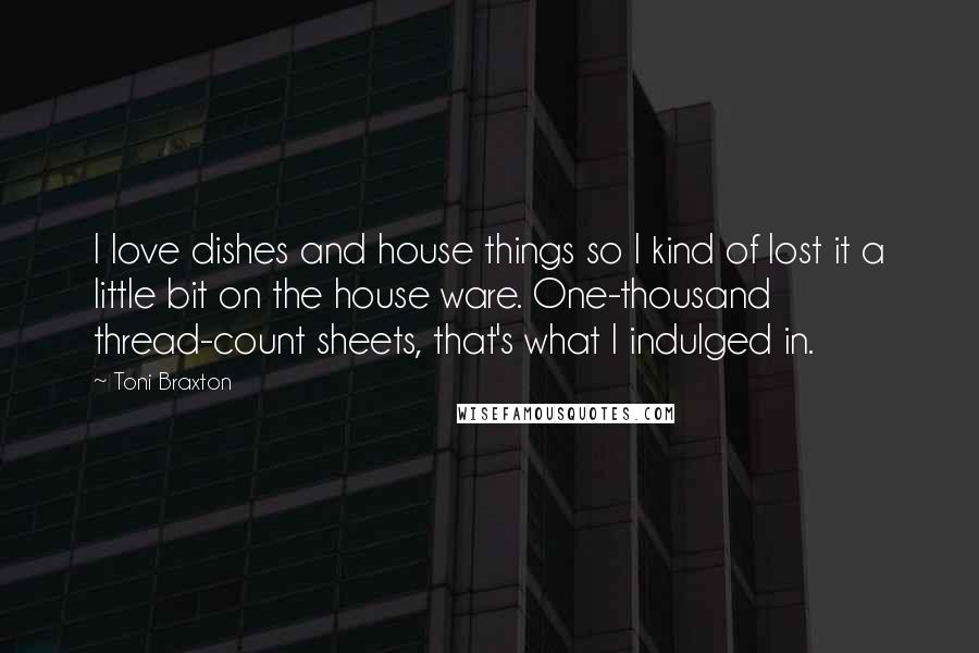 Toni Braxton Quotes: I love dishes and house things so I kind of lost it a little bit on the house ware. One-thousand thread-count sheets, that's what I indulged in.