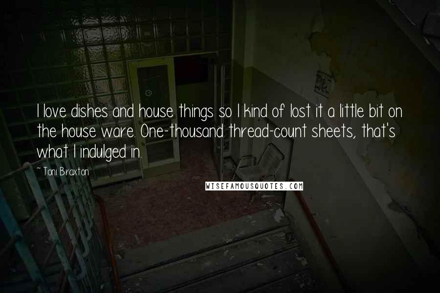 Toni Braxton Quotes: I love dishes and house things so I kind of lost it a little bit on the house ware. One-thousand thread-count sheets, that's what I indulged in.