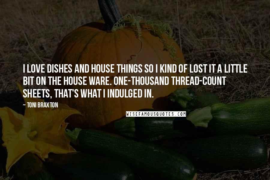 Toni Braxton Quotes: I love dishes and house things so I kind of lost it a little bit on the house ware. One-thousand thread-count sheets, that's what I indulged in.