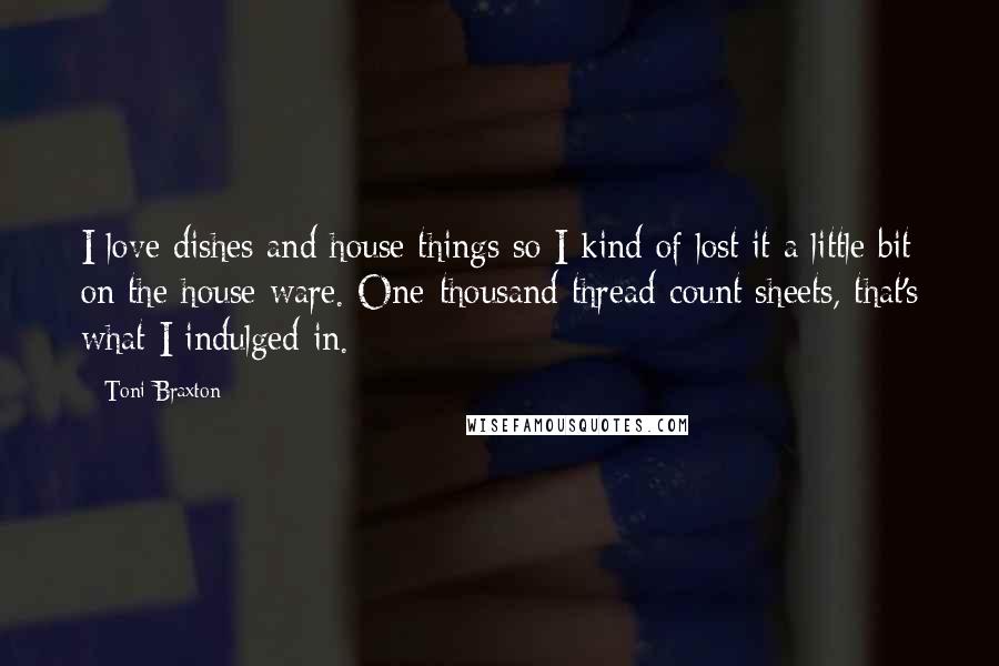 Toni Braxton Quotes: I love dishes and house things so I kind of lost it a little bit on the house ware. One-thousand thread-count sheets, that's what I indulged in.