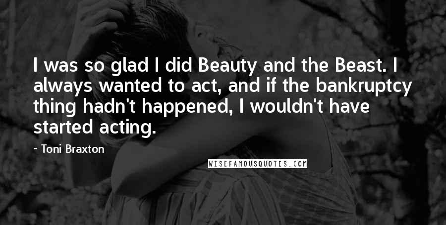 Toni Braxton Quotes: I was so glad I did Beauty and the Beast. I always wanted to act, and if the bankruptcy thing hadn't happened, I wouldn't have started acting.