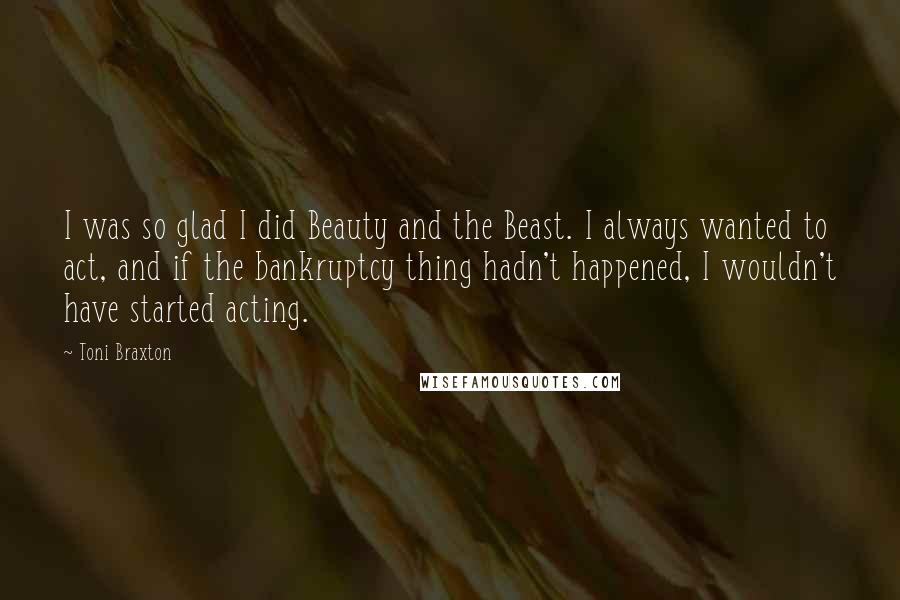 Toni Braxton Quotes: I was so glad I did Beauty and the Beast. I always wanted to act, and if the bankruptcy thing hadn't happened, I wouldn't have started acting.