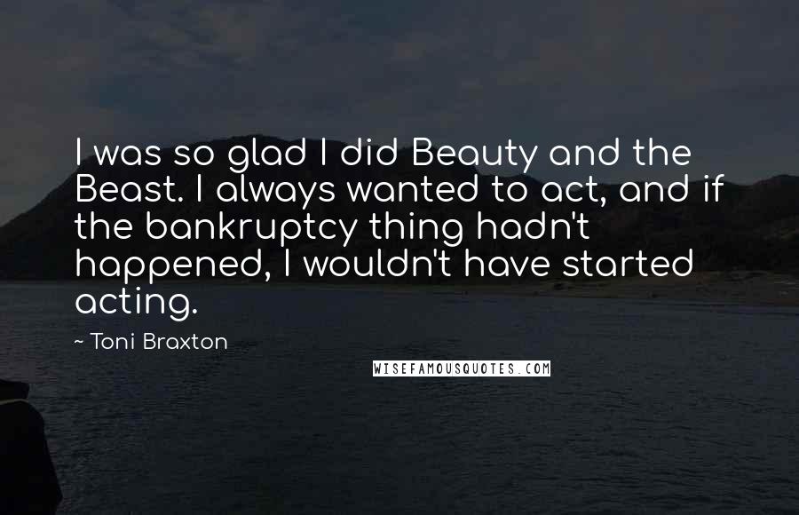Toni Braxton Quotes: I was so glad I did Beauty and the Beast. I always wanted to act, and if the bankruptcy thing hadn't happened, I wouldn't have started acting.
