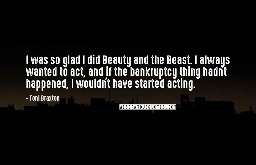 Toni Braxton Quotes: I was so glad I did Beauty and the Beast. I always wanted to act, and if the bankruptcy thing hadn't happened, I wouldn't have started acting.