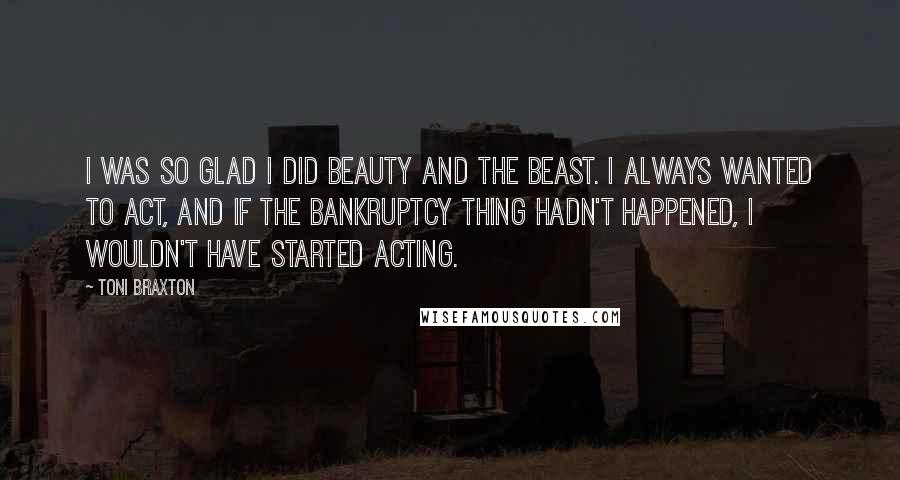 Toni Braxton Quotes: I was so glad I did Beauty and the Beast. I always wanted to act, and if the bankruptcy thing hadn't happened, I wouldn't have started acting.