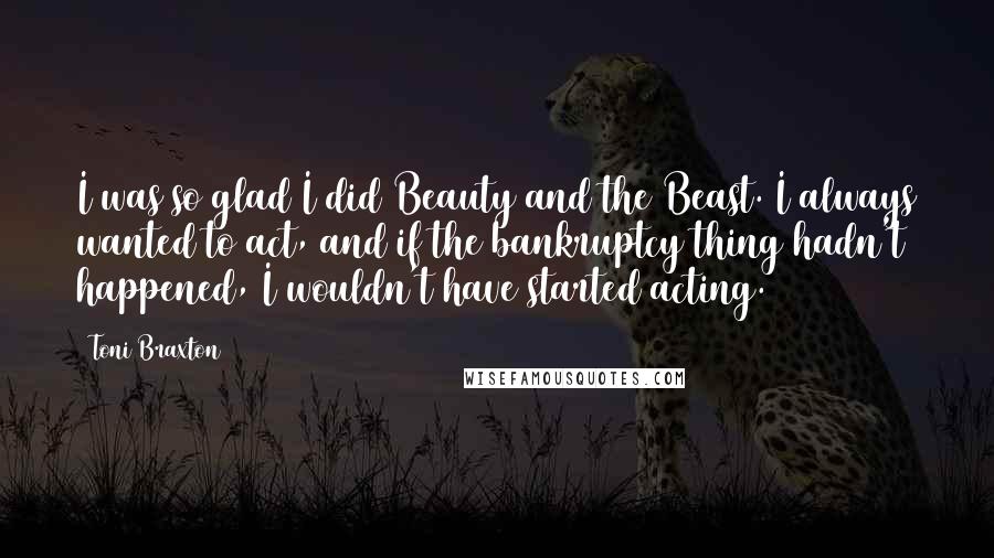Toni Braxton Quotes: I was so glad I did Beauty and the Beast. I always wanted to act, and if the bankruptcy thing hadn't happened, I wouldn't have started acting.