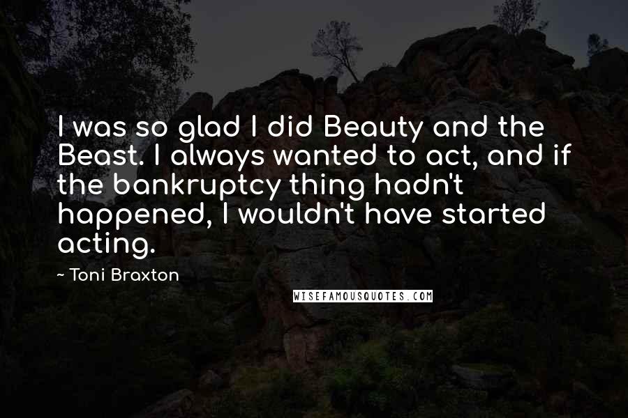 Toni Braxton Quotes: I was so glad I did Beauty and the Beast. I always wanted to act, and if the bankruptcy thing hadn't happened, I wouldn't have started acting.