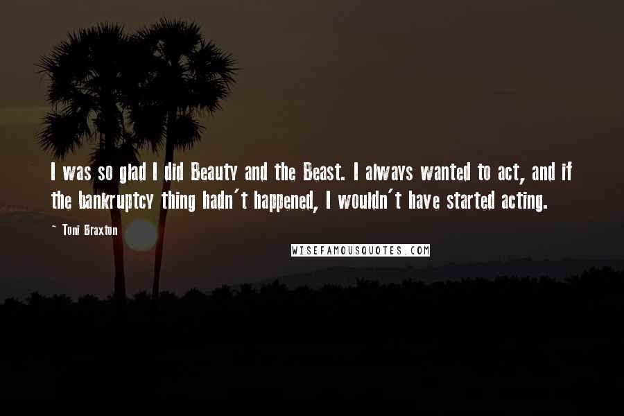 Toni Braxton Quotes: I was so glad I did Beauty and the Beast. I always wanted to act, and if the bankruptcy thing hadn't happened, I wouldn't have started acting.