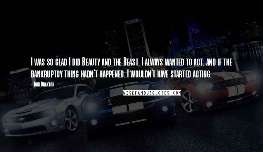 Toni Braxton Quotes: I was so glad I did Beauty and the Beast. I always wanted to act, and if the bankruptcy thing hadn't happened, I wouldn't have started acting.