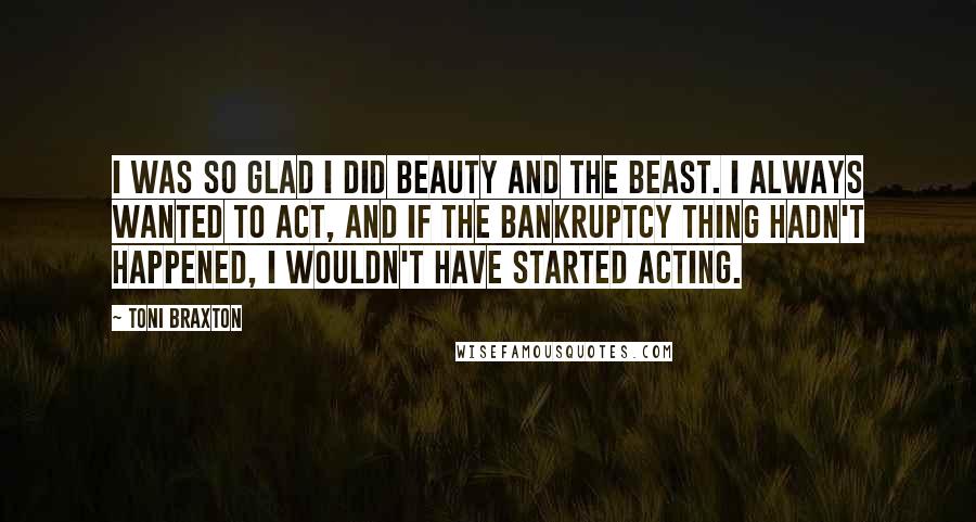 Toni Braxton Quotes: I was so glad I did Beauty and the Beast. I always wanted to act, and if the bankruptcy thing hadn't happened, I wouldn't have started acting.