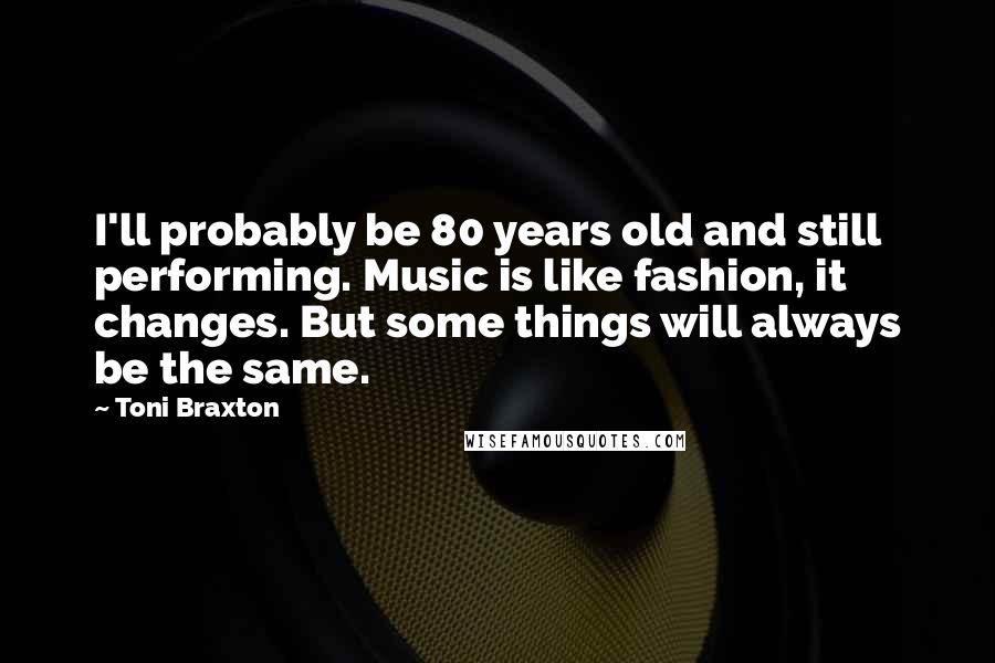 Toni Braxton Quotes: I'll probably be 80 years old and still performing. Music is like fashion, it changes. But some things will always be the same.
