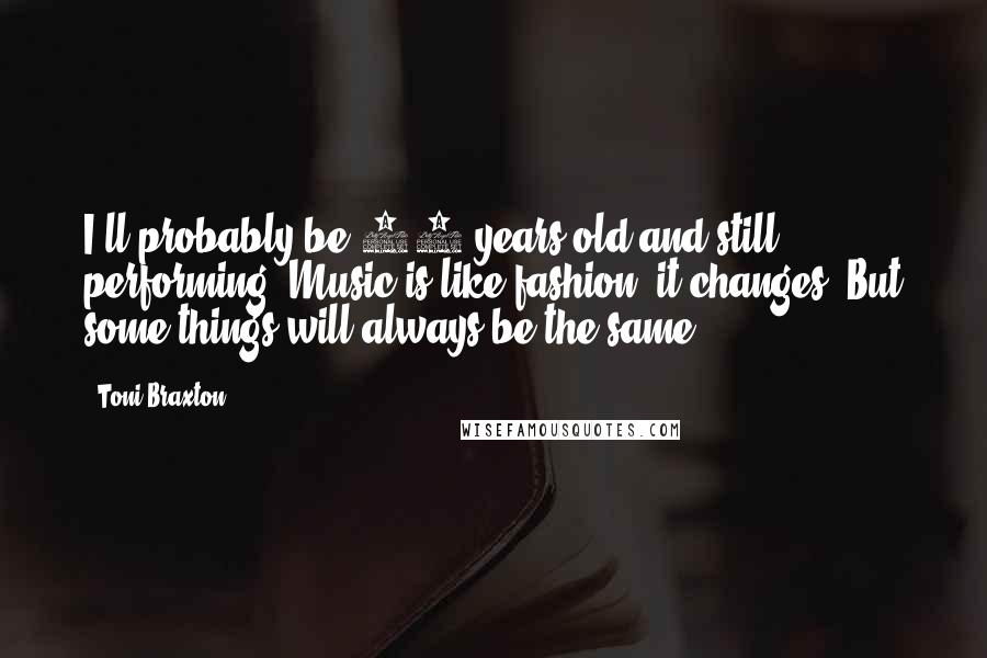 Toni Braxton Quotes: I'll probably be 80 years old and still performing. Music is like fashion, it changes. But some things will always be the same.