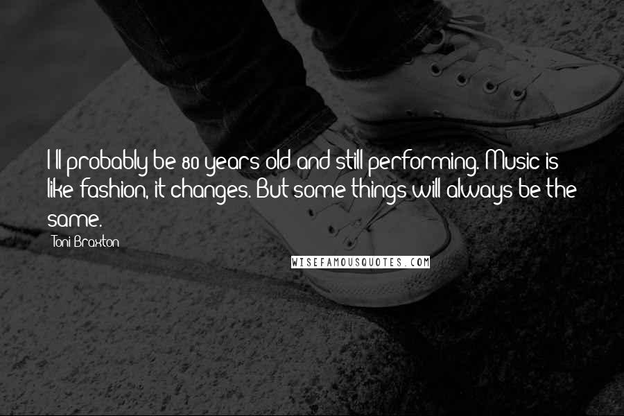 Toni Braxton Quotes: I'll probably be 80 years old and still performing. Music is like fashion, it changes. But some things will always be the same.