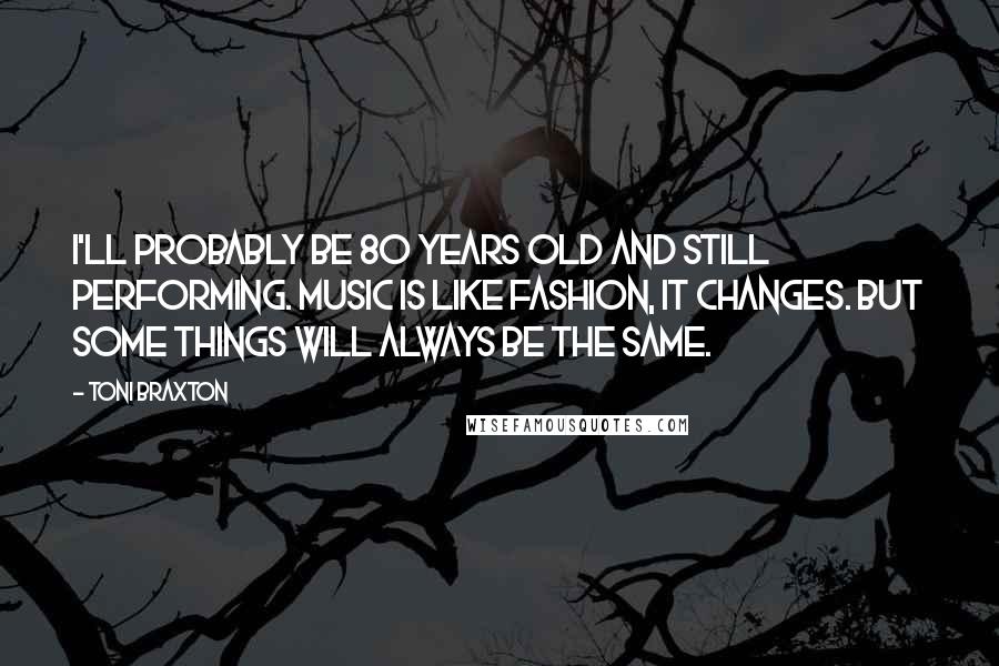 Toni Braxton Quotes: I'll probably be 80 years old and still performing. Music is like fashion, it changes. But some things will always be the same.