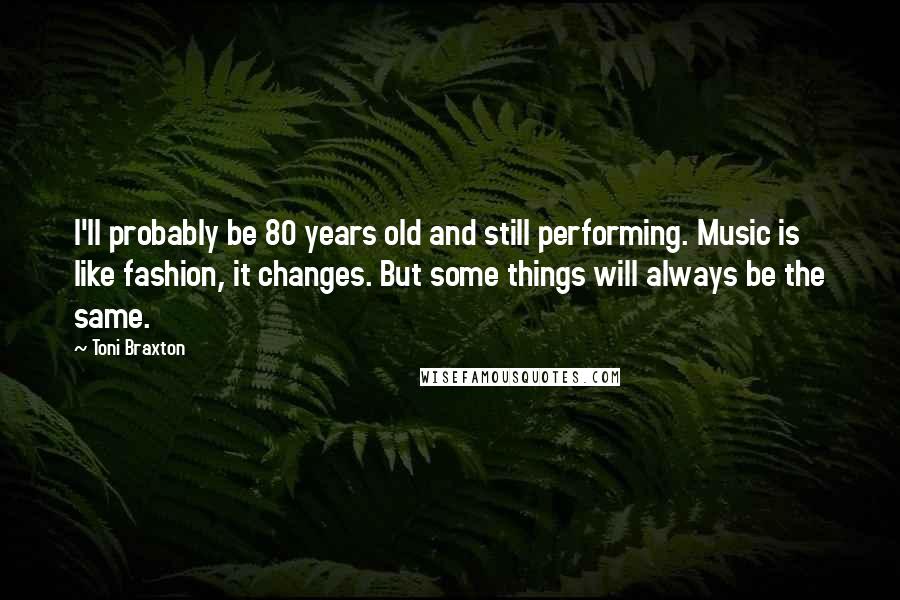 Toni Braxton Quotes: I'll probably be 80 years old and still performing. Music is like fashion, it changes. But some things will always be the same.