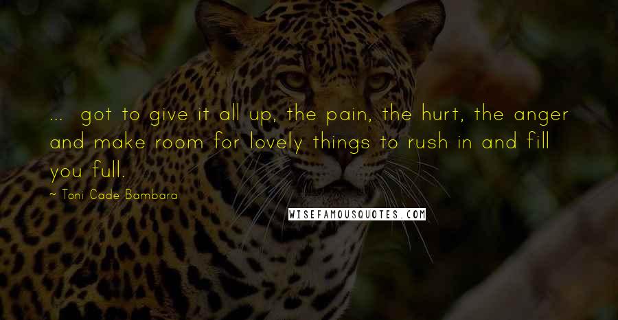 Toni Cade Bambara Quotes: ... got to give it all up, the pain, the hurt, the anger and make room for lovely things to rush in and fill you full.