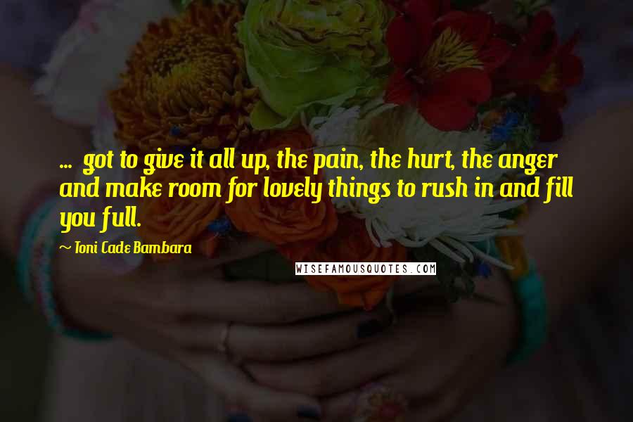 Toni Cade Bambara Quotes: ...  got to give it all up, the pain, the hurt, the anger and make room for lovely things to rush in and fill you full.