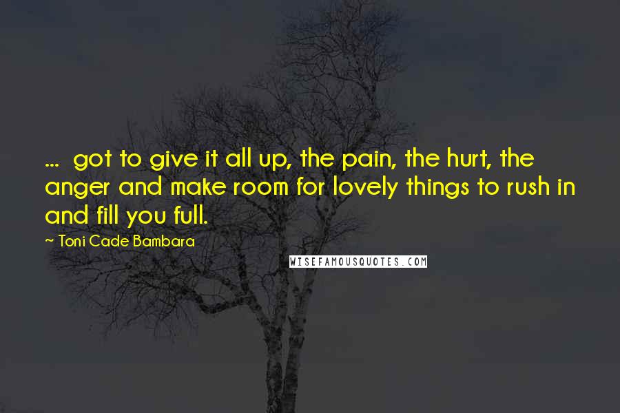 Toni Cade Bambara Quotes: ...  got to give it all up, the pain, the hurt, the anger and make room for lovely things to rush in and fill you full.