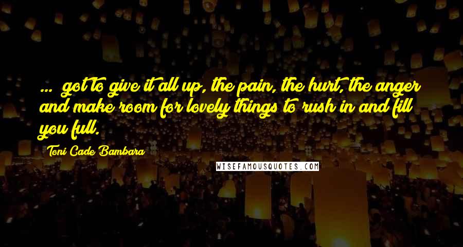 Toni Cade Bambara Quotes: ...  got to give it all up, the pain, the hurt, the anger and make room for lovely things to rush in and fill you full.