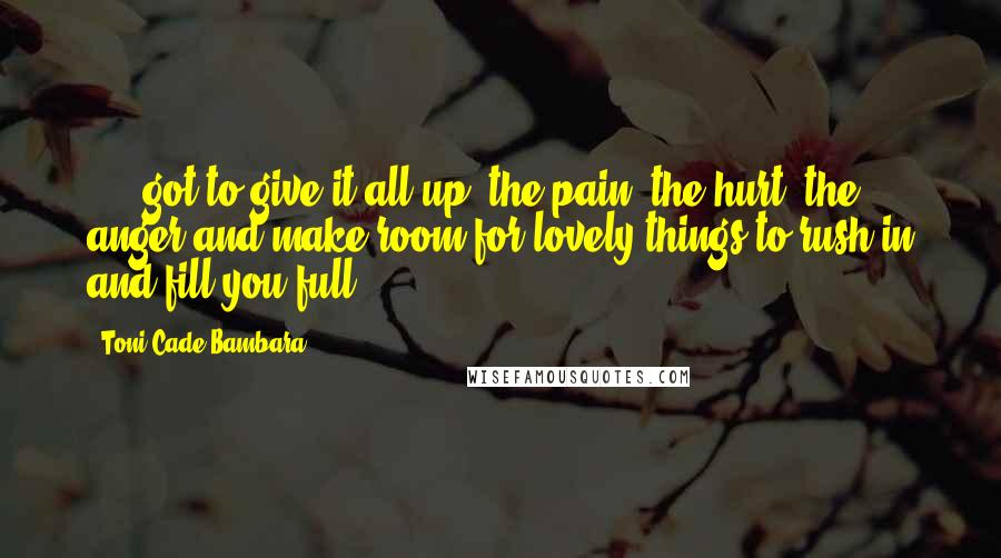 Toni Cade Bambara Quotes: ...  got to give it all up, the pain, the hurt, the anger and make room for lovely things to rush in and fill you full.