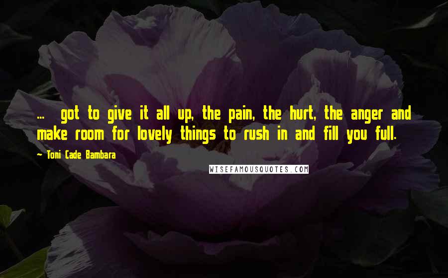 Toni Cade Bambara Quotes: ...  got to give it all up, the pain, the hurt, the anger and make room for lovely things to rush in and fill you full.