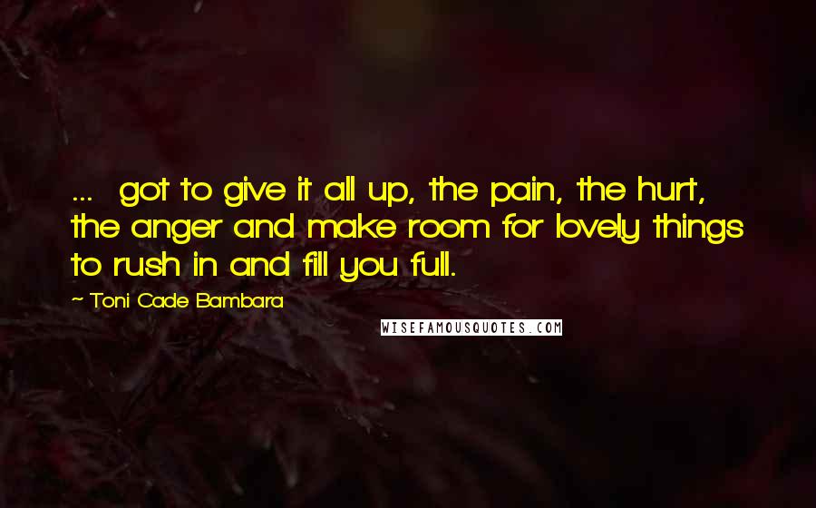 Toni Cade Bambara Quotes: ...  got to give it all up, the pain, the hurt, the anger and make room for lovely things to rush in and fill you full.