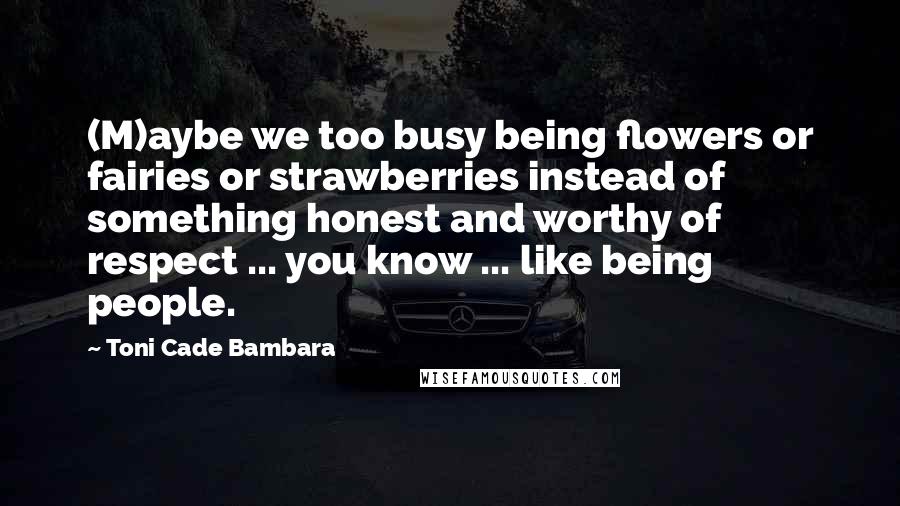 Toni Cade Bambara Quotes: (M)aybe we too busy being flowers or fairies or strawberries instead of something honest and worthy of respect ... you know ... like being people.