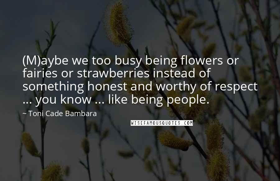 Toni Cade Bambara Quotes: (M)aybe we too busy being flowers or fairies or strawberries instead of something honest and worthy of respect ... you know ... like being people.