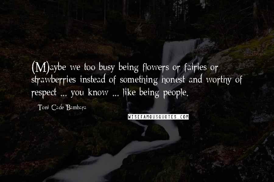 Toni Cade Bambara Quotes: (M)aybe we too busy being flowers or fairies or strawberries instead of something honest and worthy of respect ... you know ... like being people.