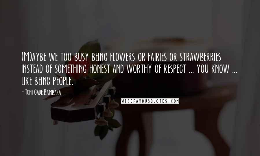 Toni Cade Bambara Quotes: (M)aybe we too busy being flowers or fairies or strawberries instead of something honest and worthy of respect ... you know ... like being people.