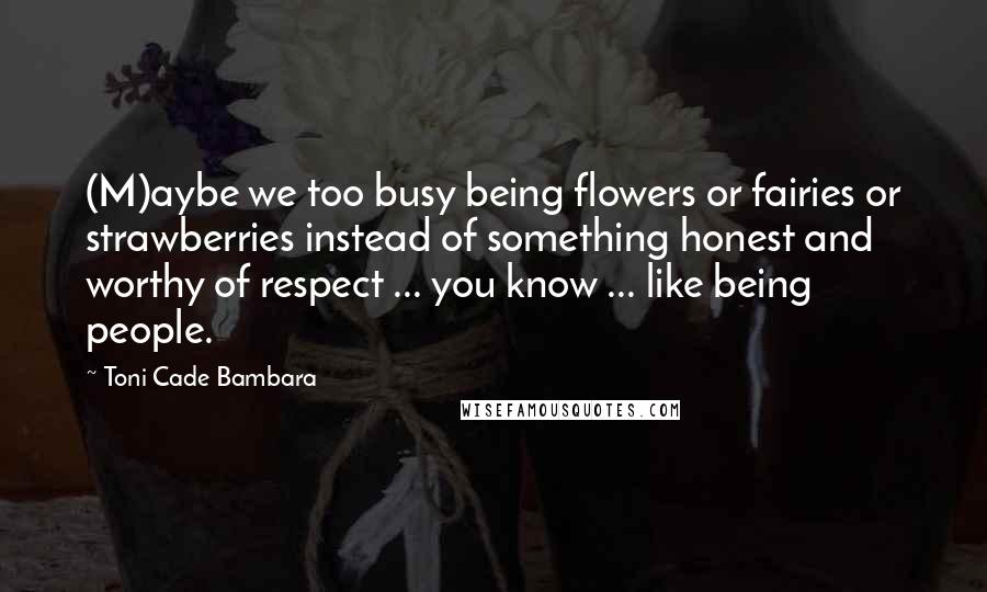 Toni Cade Bambara Quotes: (M)aybe we too busy being flowers or fairies or strawberries instead of something honest and worthy of respect ... you know ... like being people.
