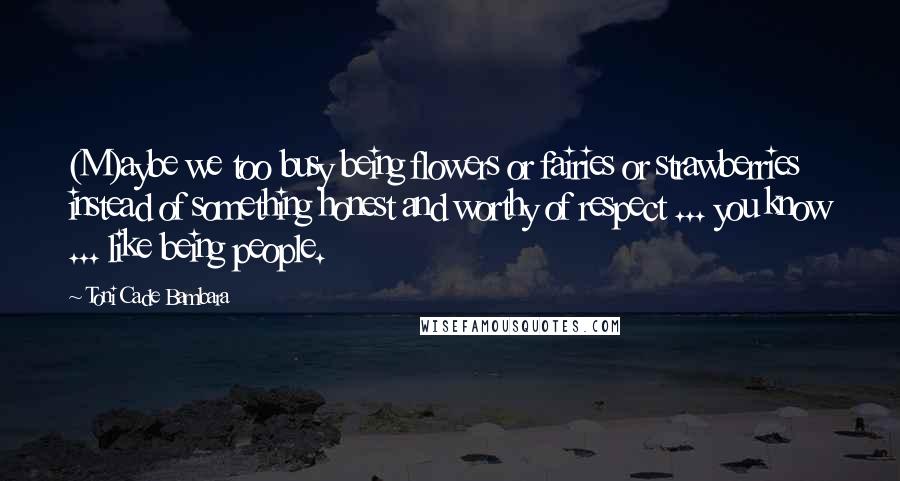 Toni Cade Bambara Quotes: (M)aybe we too busy being flowers or fairies or strawberries instead of something honest and worthy of respect ... you know ... like being people.