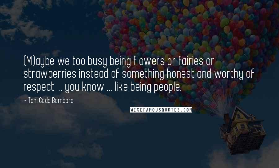 Toni Cade Bambara Quotes: (M)aybe we too busy being flowers or fairies or strawberries instead of something honest and worthy of respect ... you know ... like being people.