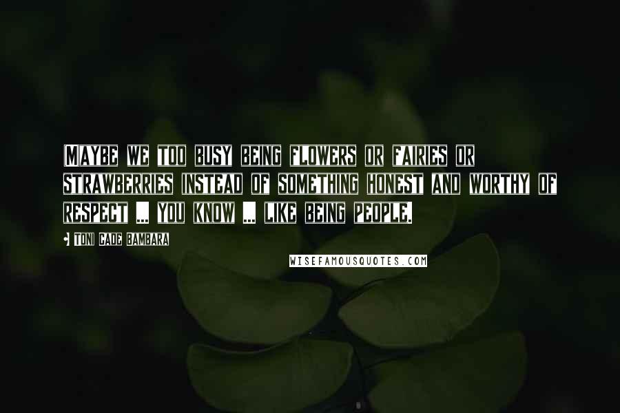 Toni Cade Bambara Quotes: (M)aybe we too busy being flowers or fairies or strawberries instead of something honest and worthy of respect ... you know ... like being people.
