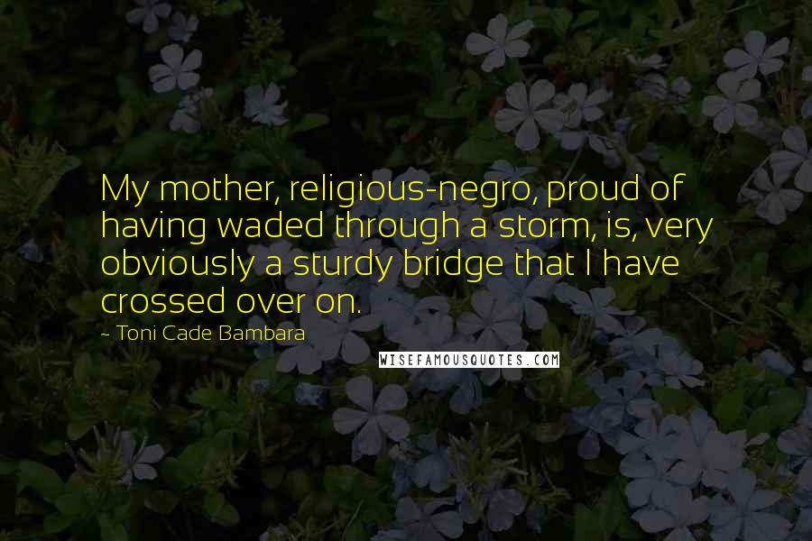 Toni Cade Bambara Quotes: My mother, religious-negro, proud of having waded through a storm, is, very obviously a sturdy bridge that I have crossed over on.