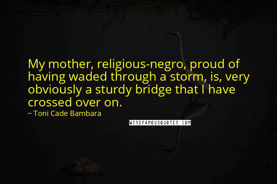 Toni Cade Bambara Quotes: My mother, religious-negro, proud of having waded through a storm, is, very obviously a sturdy bridge that I have crossed over on.