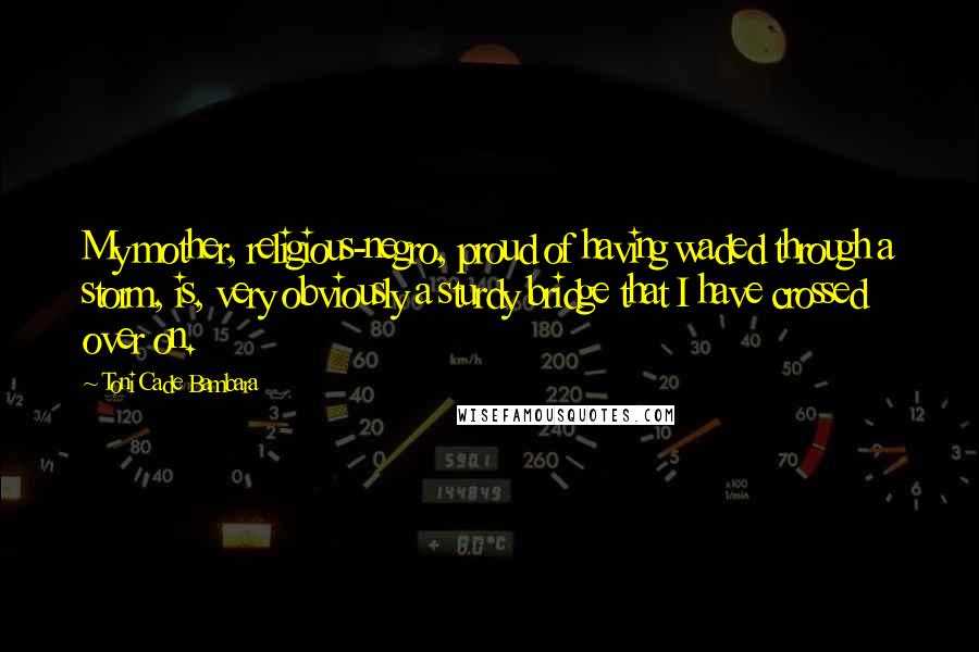 Toni Cade Bambara Quotes: My mother, religious-negro, proud of having waded through a storm, is, very obviously a sturdy bridge that I have crossed over on.