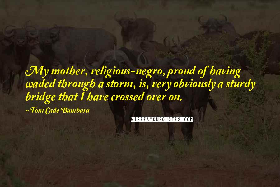 Toni Cade Bambara Quotes: My mother, religious-negro, proud of having waded through a storm, is, very obviously a sturdy bridge that I have crossed over on.