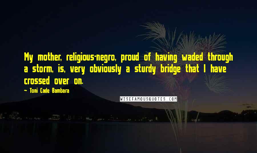 Toni Cade Bambara Quotes: My mother, religious-negro, proud of having waded through a storm, is, very obviously a sturdy bridge that I have crossed over on.