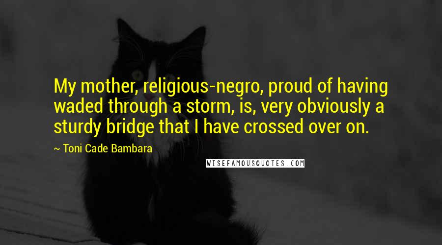 Toni Cade Bambara Quotes: My mother, religious-negro, proud of having waded through a storm, is, very obviously a sturdy bridge that I have crossed over on.