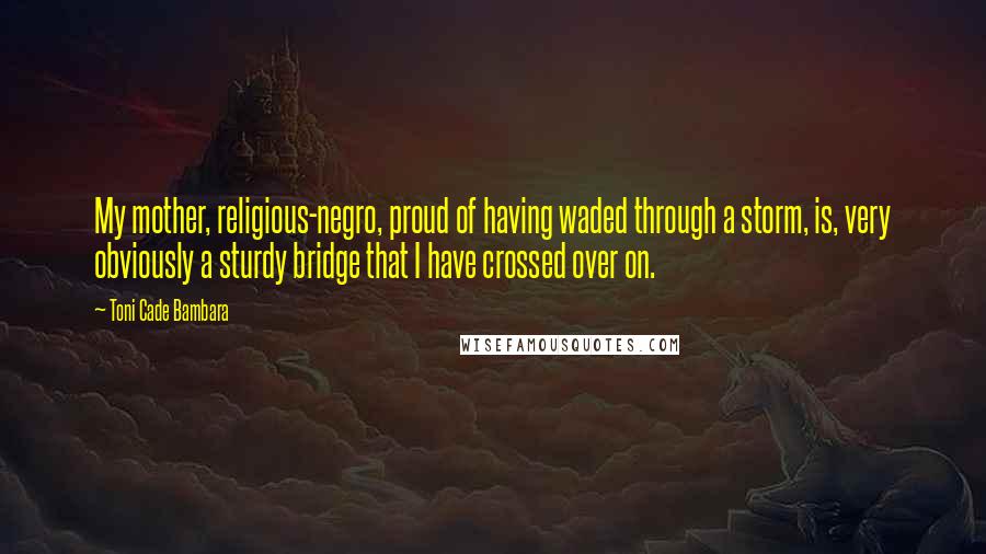 Toni Cade Bambara Quotes: My mother, religious-negro, proud of having waded through a storm, is, very obviously a sturdy bridge that I have crossed over on.