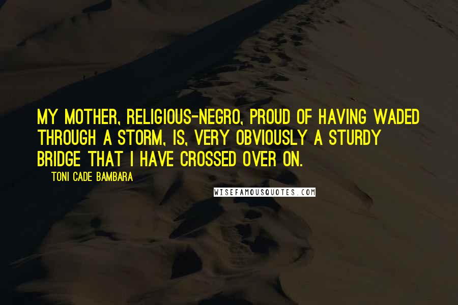 Toni Cade Bambara Quotes: My mother, religious-negro, proud of having waded through a storm, is, very obviously a sturdy bridge that I have crossed over on.