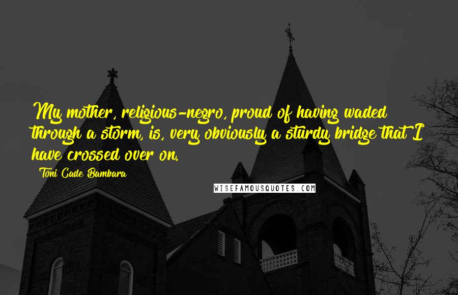 Toni Cade Bambara Quotes: My mother, religious-negro, proud of having waded through a storm, is, very obviously a sturdy bridge that I have crossed over on.