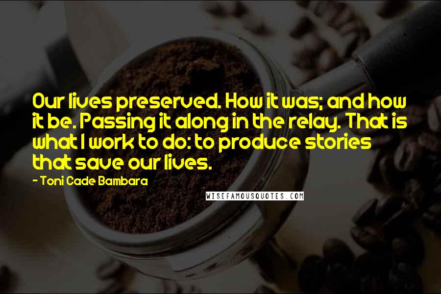 Toni Cade Bambara Quotes: Our lives preserved. How it was; and how it be. Passing it along in the relay. That is what I work to do: to produce stories that save our lives.
