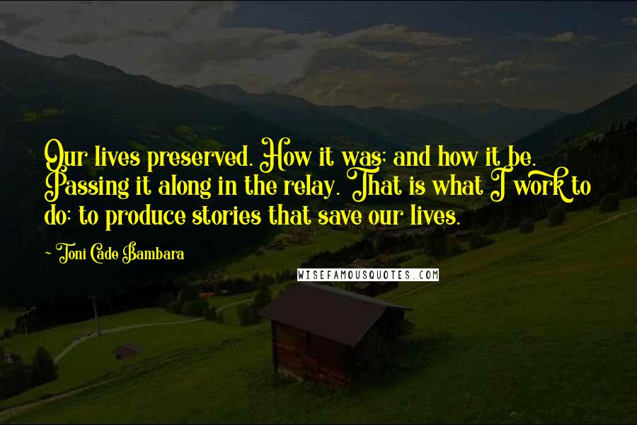 Toni Cade Bambara Quotes: Our lives preserved. How it was; and how it be. Passing it along in the relay. That is what I work to do: to produce stories that save our lives.