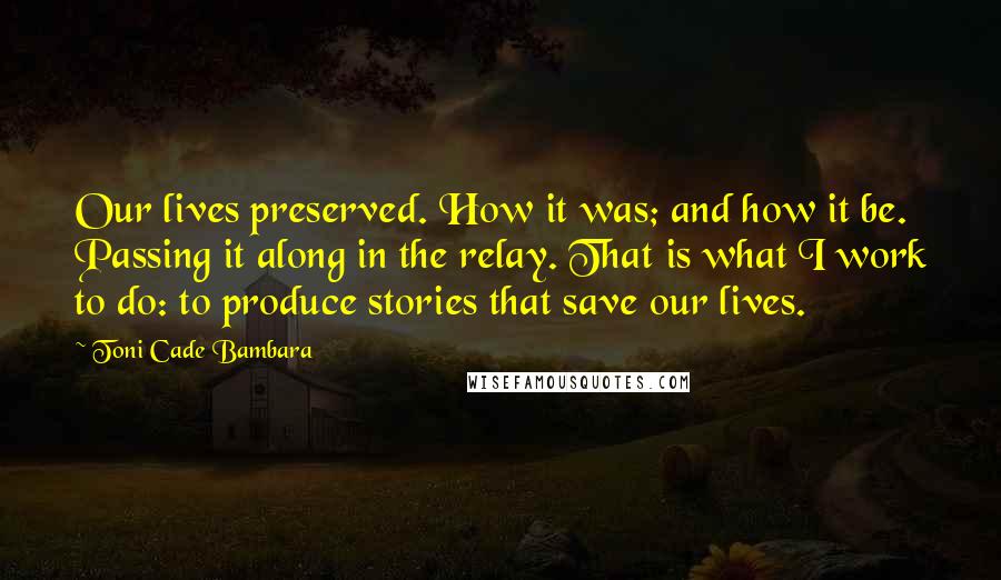 Toni Cade Bambara Quotes: Our lives preserved. How it was; and how it be. Passing it along in the relay. That is what I work to do: to produce stories that save our lives.